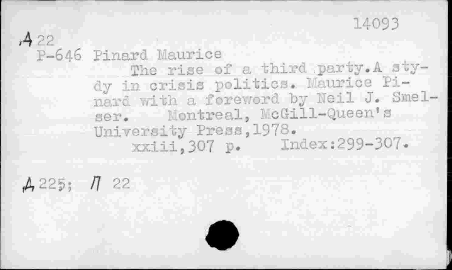 ﻿,4 22
P-646
14093
Pinard. Maurice
The rise of a third .party.Asty-dy in crisis politics. Maurice Pinard with a foreword by Heil J. Smel ser. Montreal, McGill-Queen’s University Press,1978»
xxiii,3O7 p» Index:299-307»
A 225; U 22